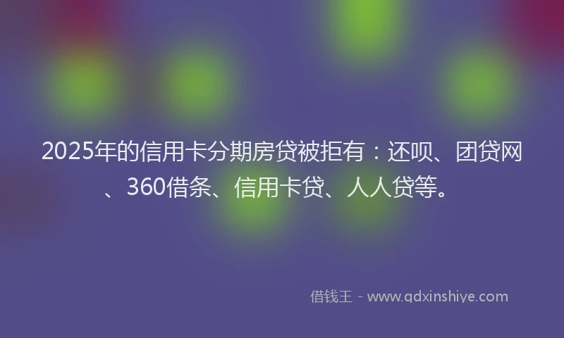 2025年的信用卡分期房贷被拒有：还呗、团贷网、360借条、信用卡贷、人人贷等。