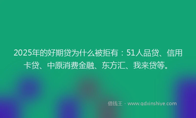 2025年的好期贷为什么被拒有：51人品贷、信用卡贷、中原消费金融、东方汇、我来贷等。