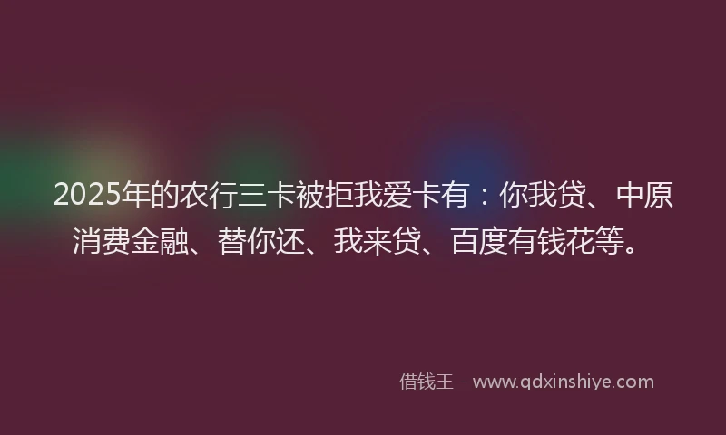 2025年的农行三卡被拒我爱卡有：你我贷、中原消费金融、替你还、我来贷、百度有钱花等。