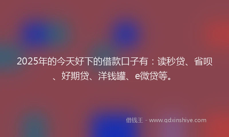 2025年的今天好下的借款口子有：读秒贷、省呗、好期贷、洋钱罐、e微贷等。