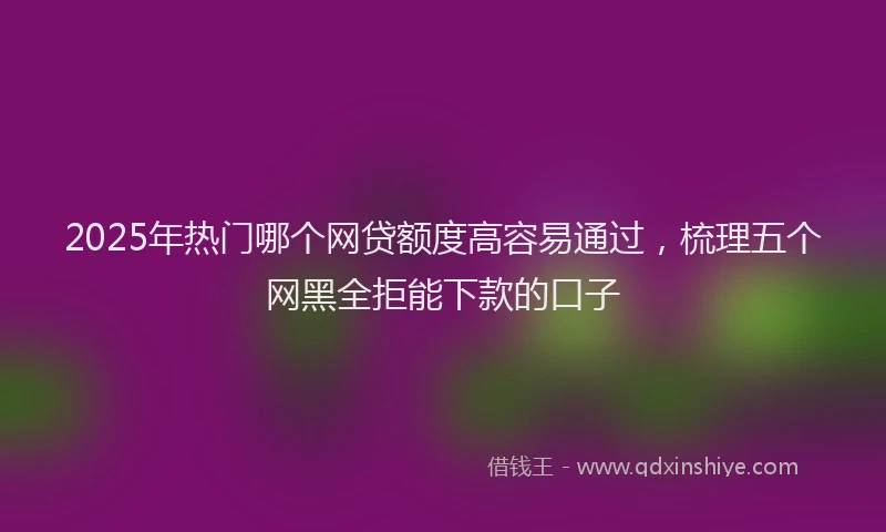 2025年热门哪个网贷额度高容易通过，梳理五个网黑全拒能下款的口子