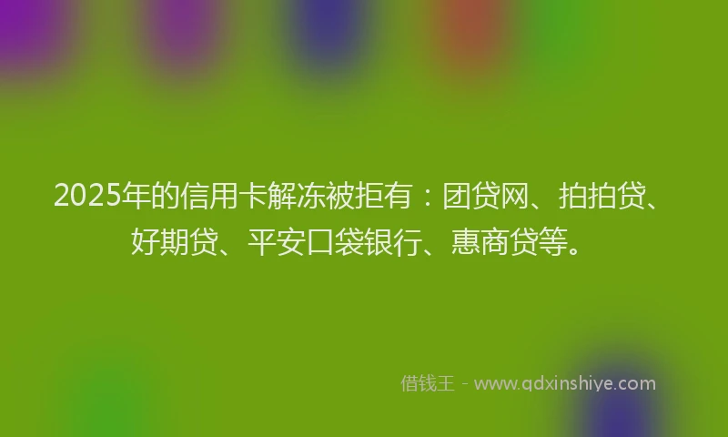 2025年的信用卡解冻被拒有：团贷网、拍拍贷、好期贷、平安口袋银行、惠商贷等。