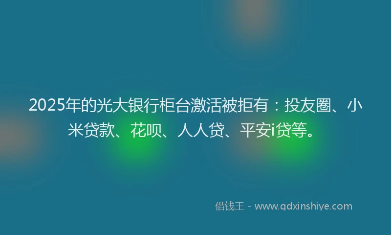 2025年的光大银行柜台激活被拒有：投友圈、小米贷款、花呗、人人贷、平安i贷等。