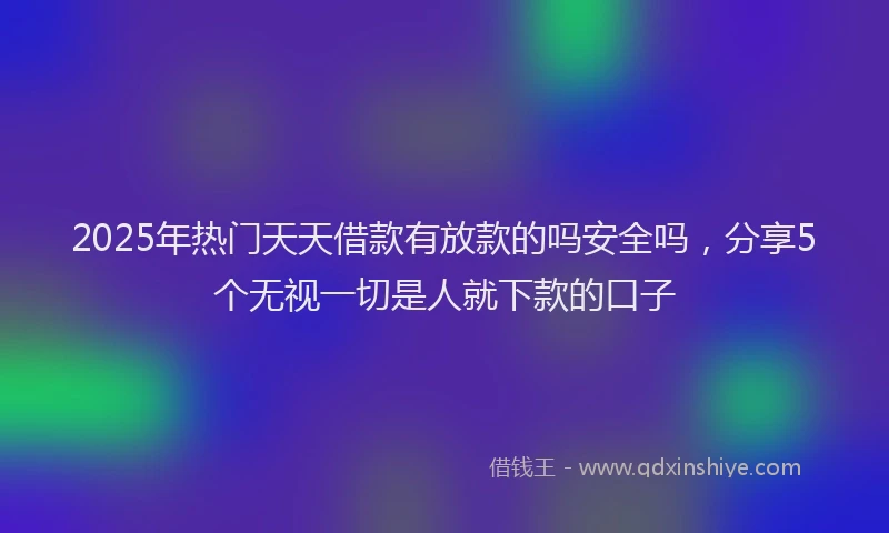 2025年热门天天借款有放款的吗安全吗，分享5个无视一切是人就下款的口子