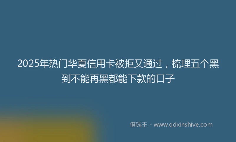 2025年热门华夏信用卡被拒又通过，梳理五个黑到不能再黑都能下款的口子
