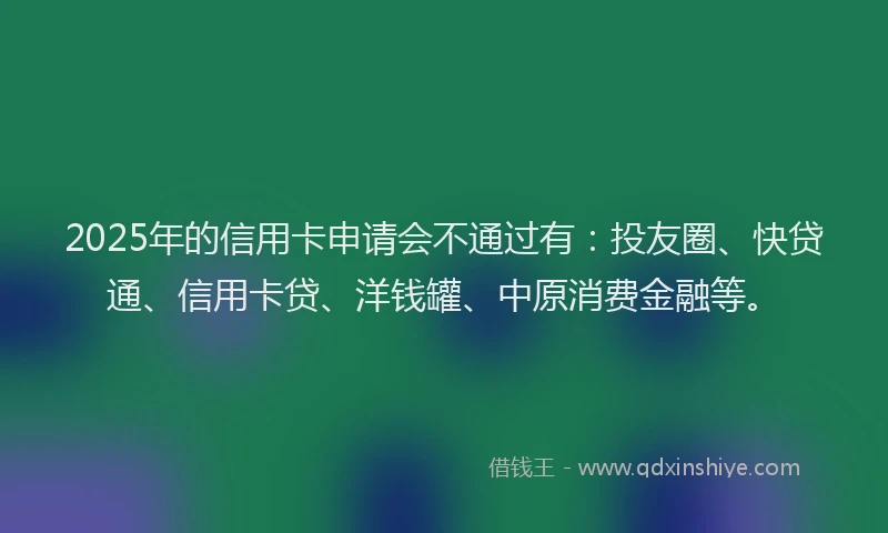 2025年的信用卡申请会不通过有：投友圈、快贷通、信用卡贷、洋钱罐、中原消费金融等。