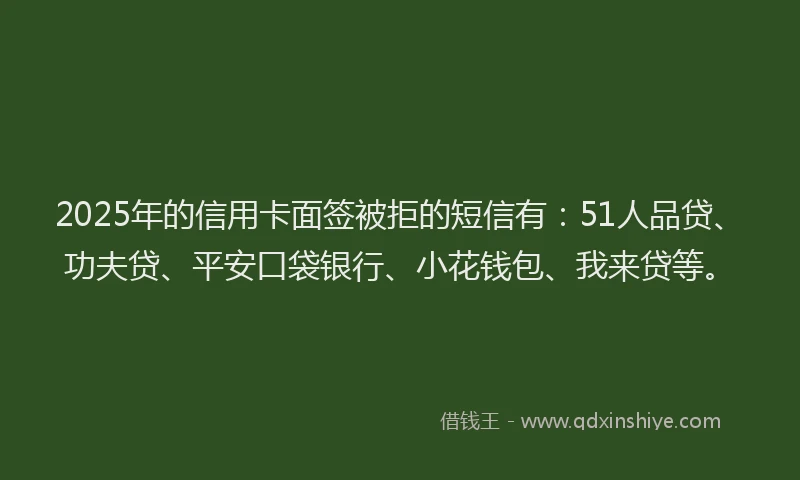 2025年的信用卡面签被拒的短信有：51人品贷、功夫贷、平安口袋银行、小花钱包、我来贷等。