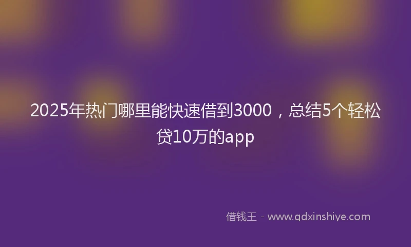 2025年热门哪里能快速借到3000，总结5个轻松贷10万的app