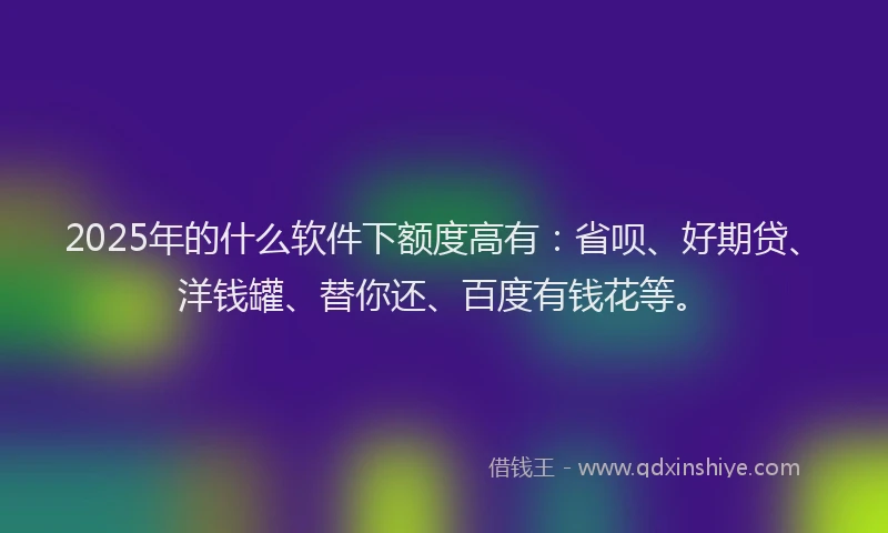 2025年的什么软件下额度高有：省呗、好期贷、洋钱罐、替你还、百度有钱花等。