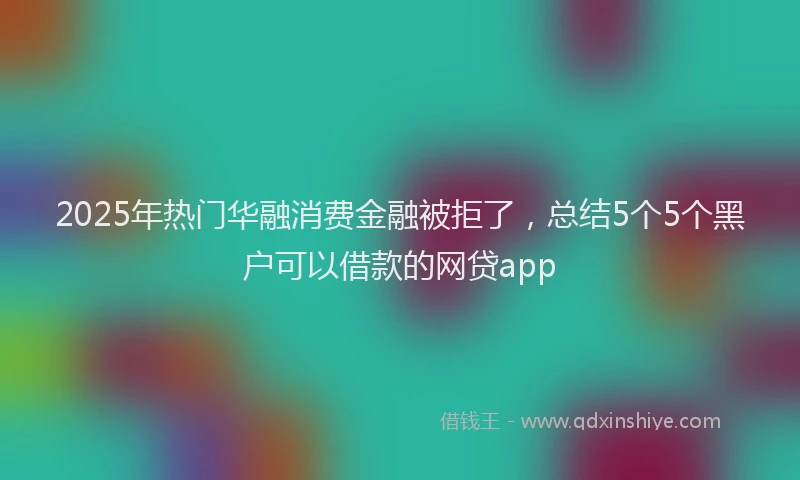 2025年热门华融消费金融被拒了，总结5个5个黑户可以借款的网贷app
