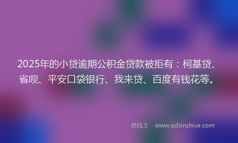 2025年的小贷逾期公积金贷款被拒有：柯基贷、省呗、平安口袋银行、我来贷、百度有钱花等。