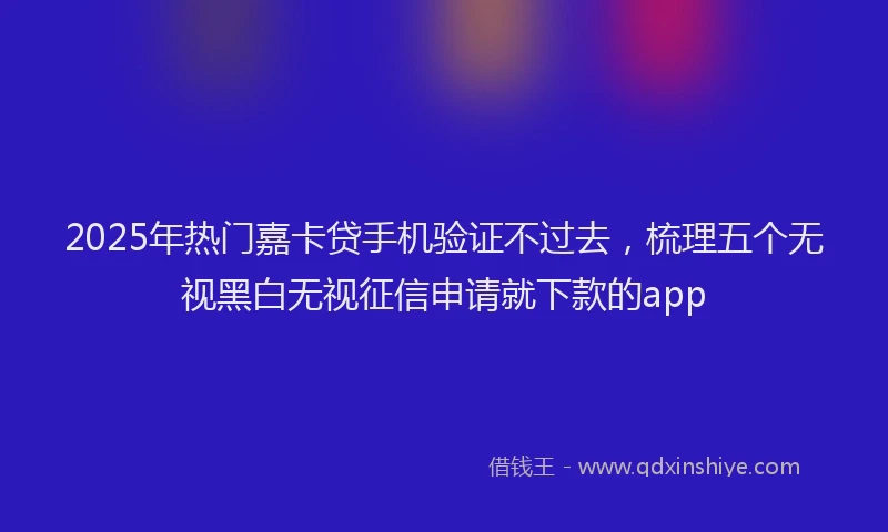 2025年热门嘉卡贷手机验证不过去，梳理五个无视黑白无视征信申请就下款的app