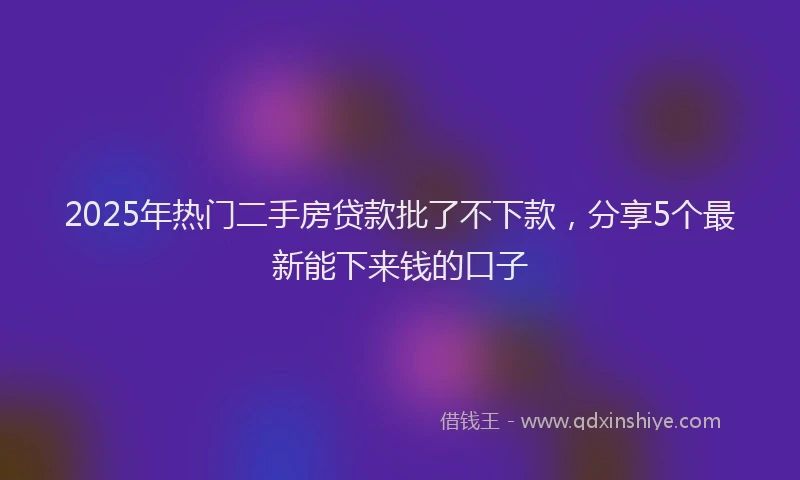 2025年热门二手房贷款批了不下款，分享5个最新能下来钱的口子