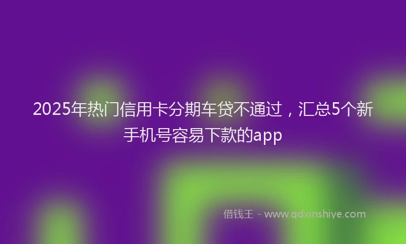 2025年热门信用卡分期车贷不通过，汇总5个新手机号容易下款的app