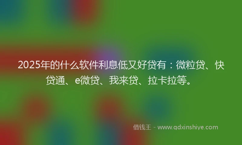 2025年的什么软件利息低又好贷有：微粒贷、快贷通、e微贷、我来贷、拉卡拉等。
