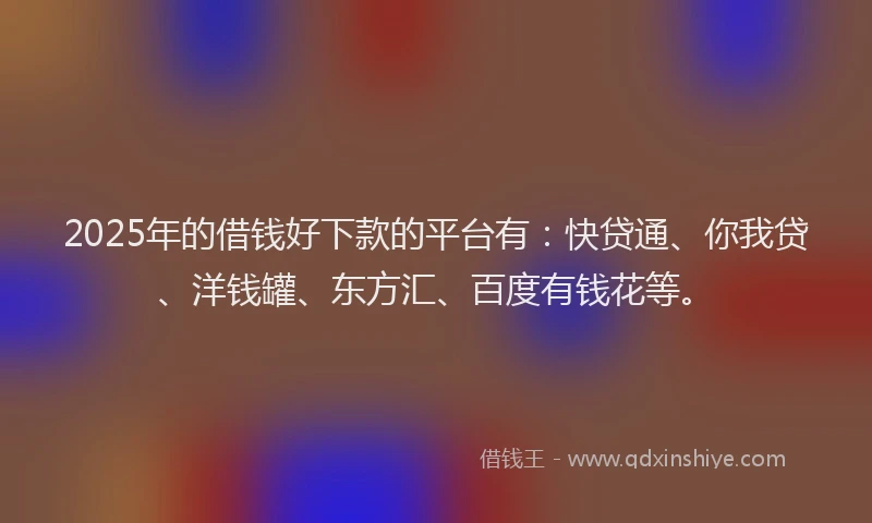 2025年的借钱好下款的平台有：快贷通、你我贷、洋钱罐、东方汇、百度有钱花等。