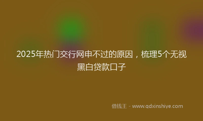 2025年热门交行网申不过的原因，梳理5个无视黑白贷款口子