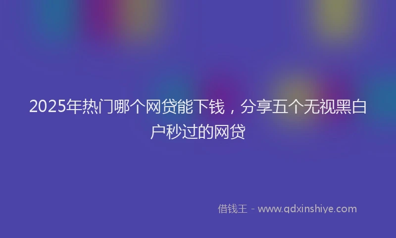 2025年热门哪个网贷能下钱，分享五个无视黑白户秒过的网贷