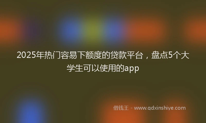 2025年热门容易下额度的贷款平台，盘点5个大学生可以使用的app