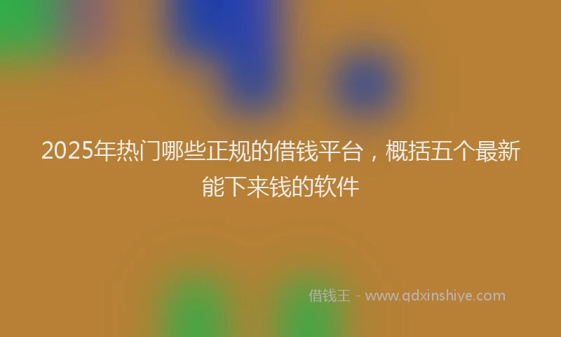 2025年热门哪些正规的借钱平台，概括五个最新能下来钱的软件
