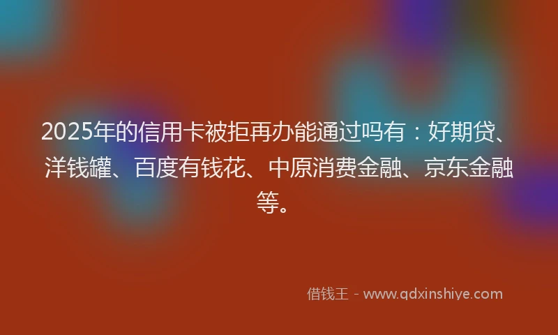 2025年的信用卡被拒再办能通过吗有：好期贷、洋钱罐、百度有钱花、中原消费金融、京东金融等。