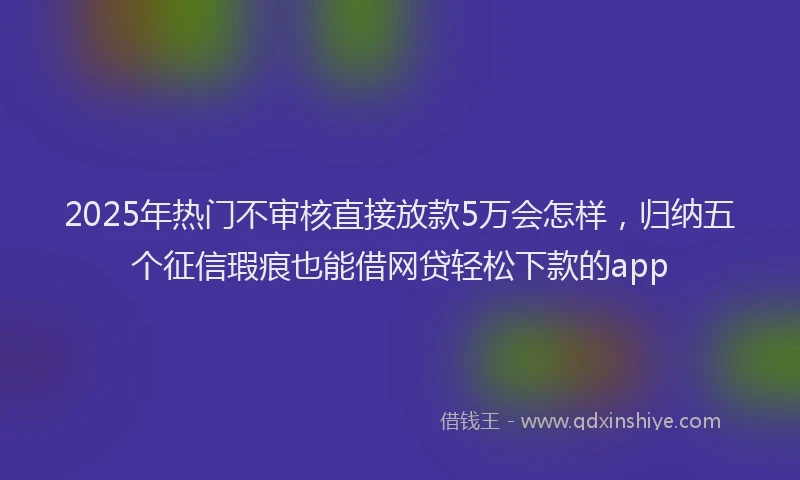 2025年热门不审核直接放款5万会怎样，归纳五个征信瑕疵也能借网贷轻松下款的app