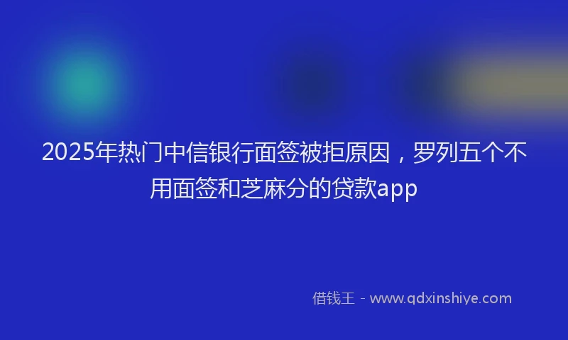 2025年热门中信银行面签被拒原因，罗列五个不用面签和芝麻分的贷款app