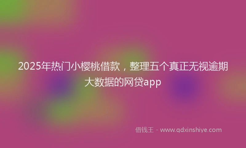 2025年热门小樱桃借款，整理五个真正无视逾期大数据的网贷app