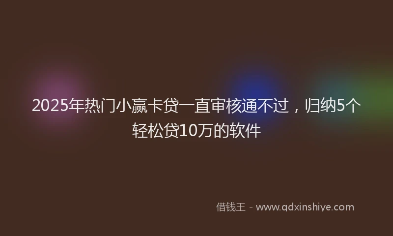 2025年热门小赢卡贷一直审核通不过，归纳5个轻松贷10万的软件