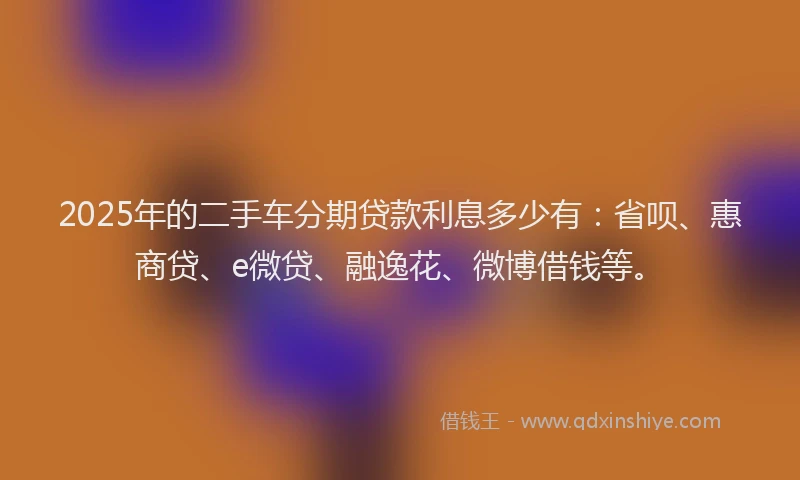 2025年的二手车分期贷款利息多少有：省呗、惠商贷、e微贷、融逸花、微博借钱等。