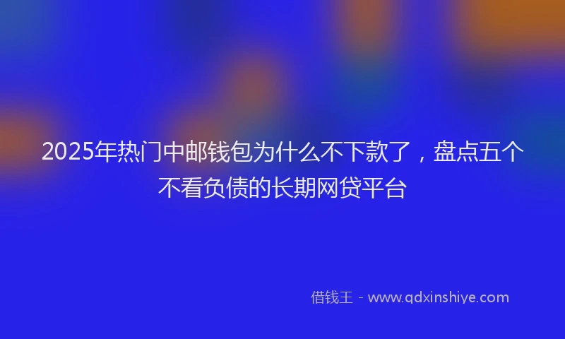 2025年热门中邮钱包为什么不下款了，盘点五个不看负债的长期网贷平台