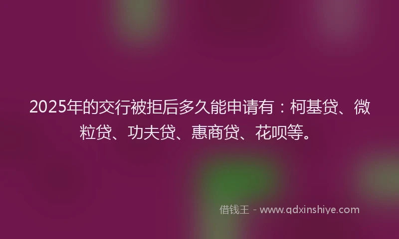 2025年的交行被拒后多久能申请有：柯基贷、微粒贷、功夫贷、惠商贷、花呗等。