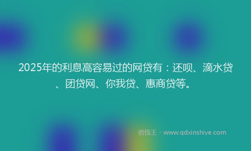 2025年的利息高容易过的网贷有：还呗、滴水贷、团贷网、你我贷、惠商贷等。