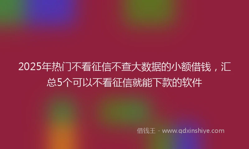 2025年热门不看征信不查大数据的小额借钱，汇总5个可以不看征信就能下款的软件