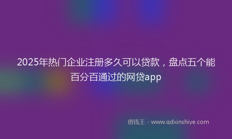 2025年热门企业注册多久可以贷款，盘点五个能百分百通过的网贷app