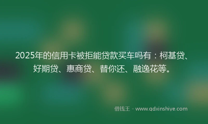 2025年的信用卡被拒能贷款买车吗有：柯基贷、好期贷、惠商贷、替你还、融逸花等。