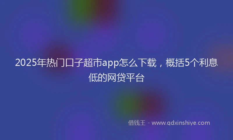 2025年热门口子超市app怎么下载，概括5个利息低的网贷平台