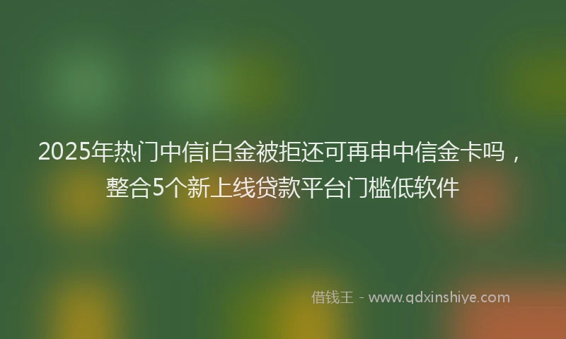 2025年热门中信i白金被拒还可再申中信金卡吗，整合5个新上线贷款平台门槛低软件