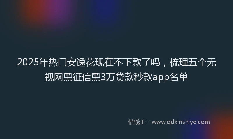 2025年热门安逸花现在不下款了吗，梳理五个无视网黑征信黑3万贷款秒款app名单
