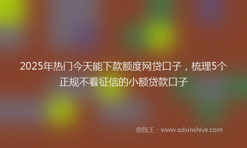 2025年热门今天能下款额度网贷口子，梳理5个正规不看征信的小额贷款口子