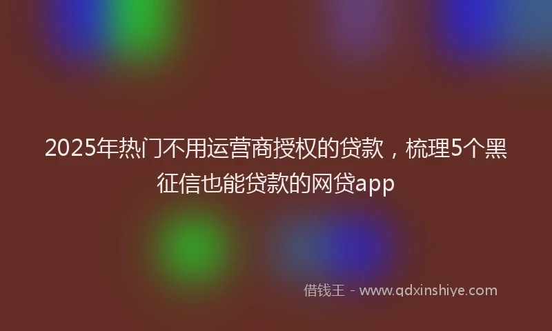 2025年热门不用运营商授权的贷款，梳理5个黑征信也能贷款的网贷app