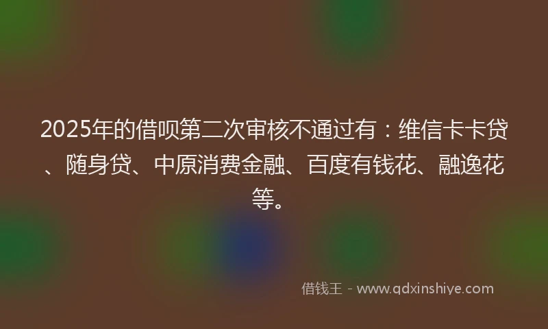 2025年的借呗第二次审核不通过有：维信卡卡贷、随身贷、中原消费金融、百度有钱花、融逸花等。