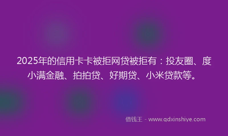 2025年的信用卡卡被拒网贷被拒有：投友圈、度小满金融、拍拍贷、好期贷、小米贷款等。