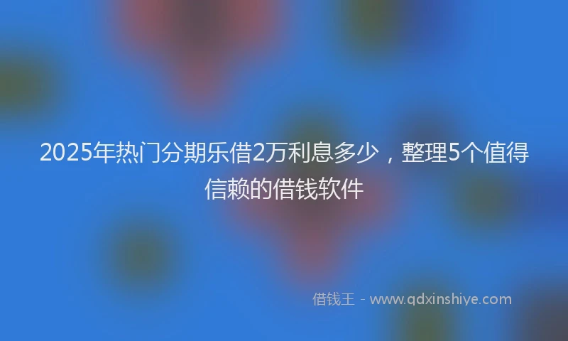 2025年热门分期乐借2万利息多少，整理5个值得信赖的借钱软件