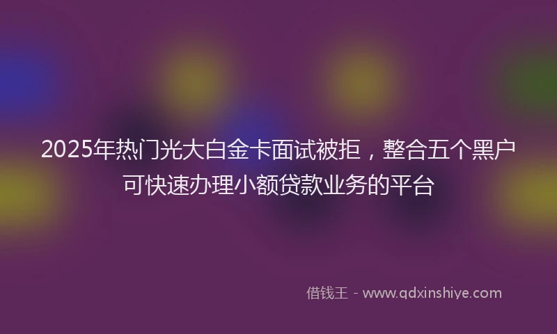 2025年热门光大白金卡面试被拒，整合五个黑户可快速办理小额贷款业务的平台