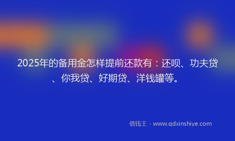 2025年的备用金怎样提前还款有：还呗、功夫贷、你我贷、好期贷、洋钱罐等。