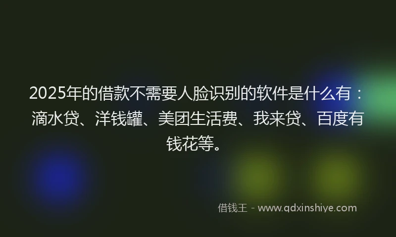 2025年的借款不需要人脸识别的软件是什么有：滴水贷、洋钱罐、美团生活费、我来贷、百度有钱花等。
