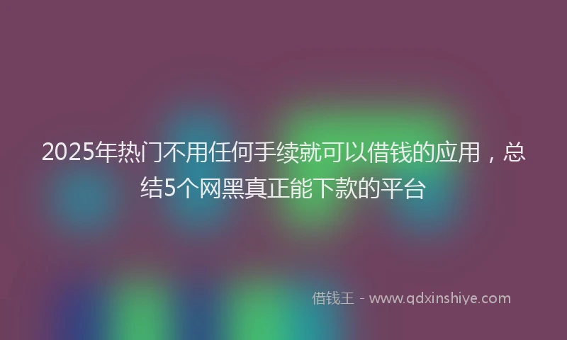 2025年热门不用任何手续就可以借钱的应用，总结5个网黑真正能下款的平台