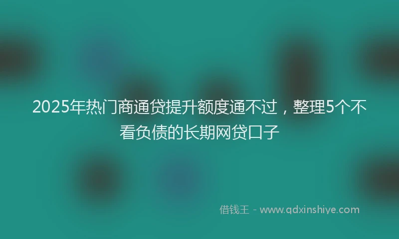 2025年热门商通贷提升额度通不过，整理5个不看负债的长期网贷口子