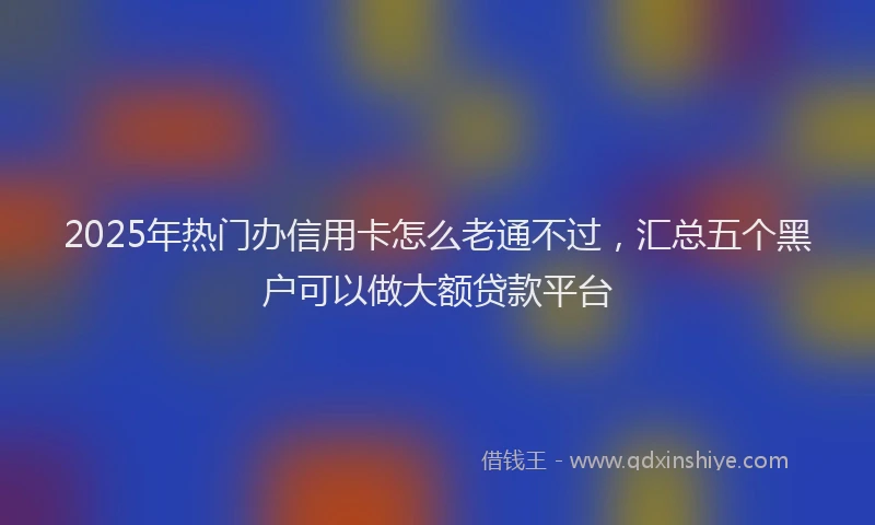 2025年热门办信用卡怎么老通不过，汇总五个黑户可以做大额贷款平台
